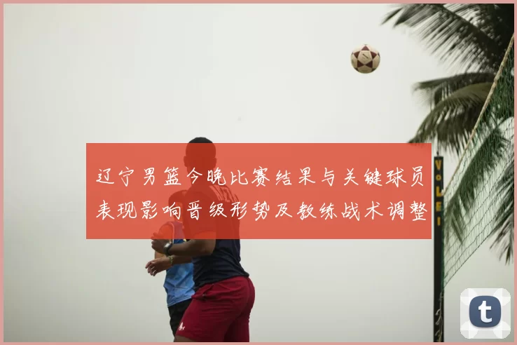 辽宁男篮今晚比赛结果与关键球员表现影响晋级形势及教练战术调整看点