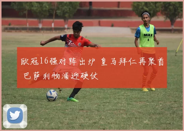 欧冠16强对阵出炉 皇马拜仁再聚首 巴萨利物浦迎硬仗