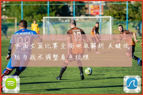 中国女篮比赛全场回放解析 关键攻防与战术调整看点梳理