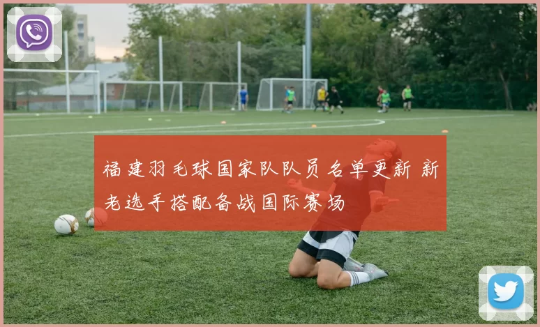 福建羽毛球国家队队员名单更新 新老选手搭配备战国际赛场