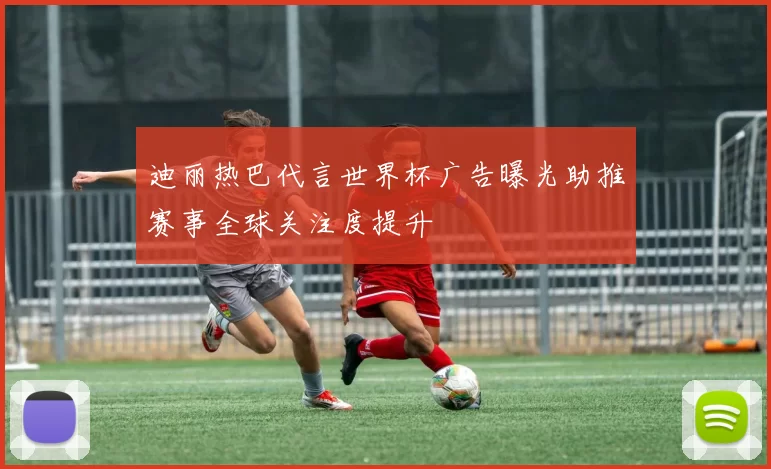 迪丽热巴代言世界杯广告曝光助推赛事全球关注度提升