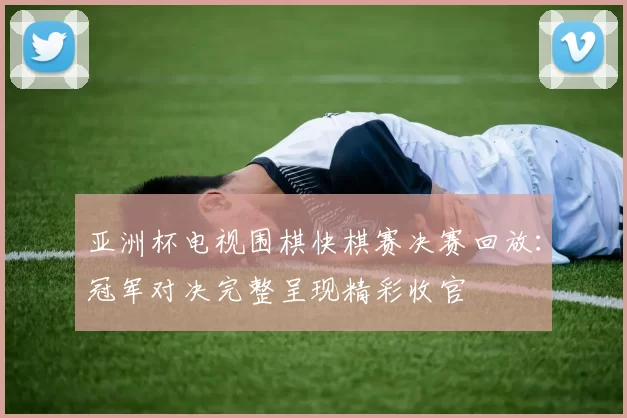 亚洲杯电视围棋快棋赛决赛回放:冠军对决完整呈现精彩收官