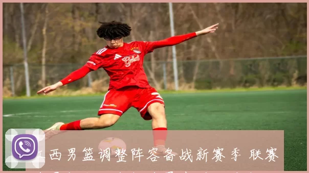 江西男篮调整阵容备战新赛季 联赛前景与本土年轻球员表现成看点