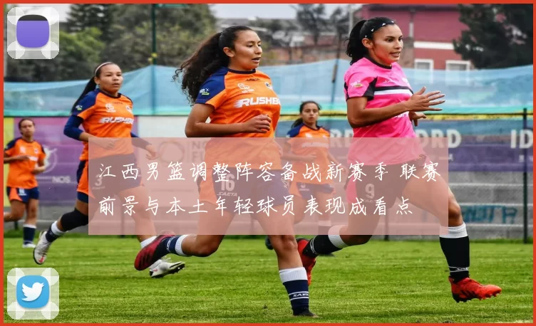 江西男篮调整阵容备战新赛季 联赛前景与本土年轻球员表现成看点