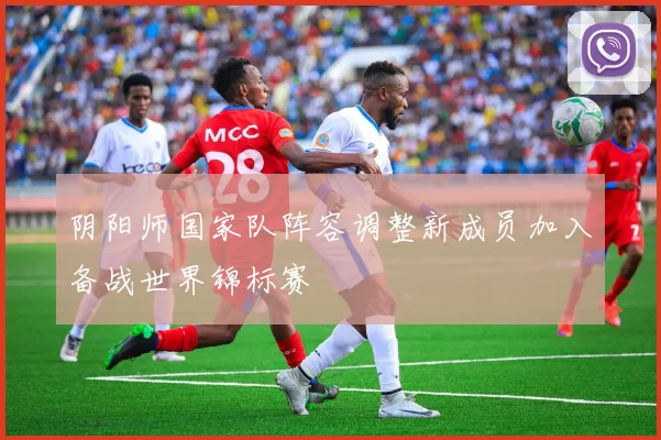 阴阳师国家队阵容调整新成员加入备战世界锦标赛