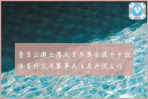 普京应邀出席北京冬奥会提升中俄体育外交与赛事关注度并促合作