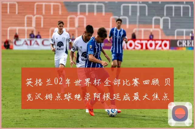英格兰02年世界杯全部比赛回顾 贝克汉姆点球绝杀阿根廷成最大焦点