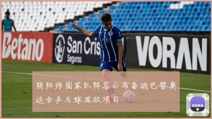 阴阳师国家队阵容公布备战巴黎奥运会乒乓球混双项目