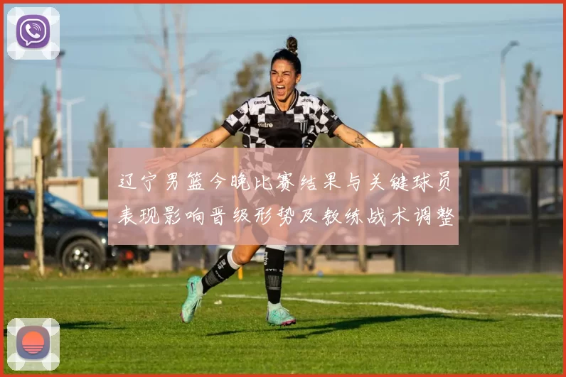 辽宁男篮今晚比赛结果与关键球员表现影响晋级形势及教练战术调整看点