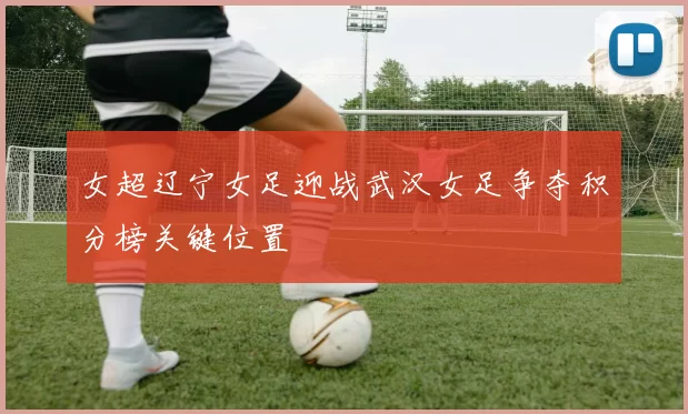 女超辽宁女足迎战武汉女足争夺积分榜关键位置