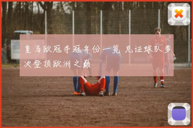 皇马欧冠夺冠年份一览 见证球队多次登顶欧洲之巅