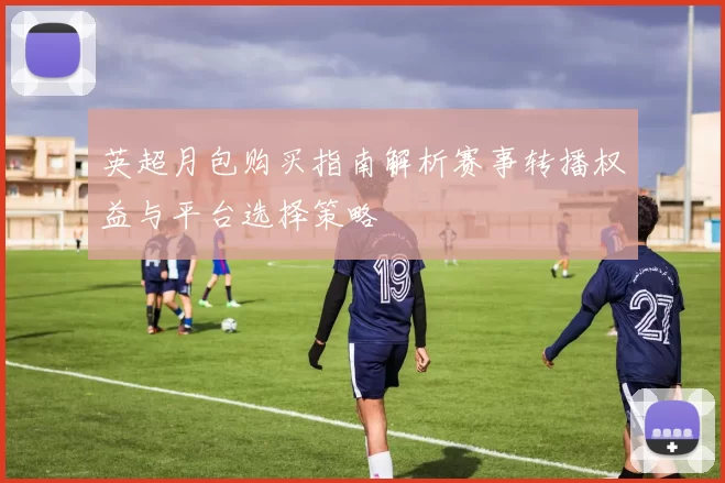 英超月包购买指南解析赛事转播权益与平台选择策略