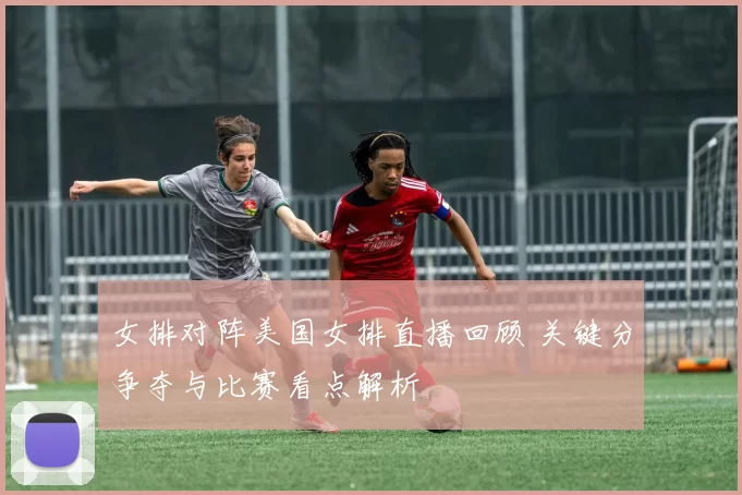 女排对阵美国女排直播回顾 关键分争夺与比赛看点解析