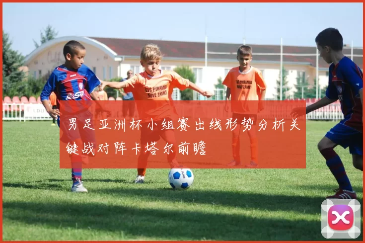 男足亚洲杯小组赛出线形势分析关键战对阵卡塔尔前瞻