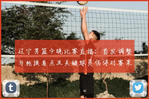 辽宁男篮今晚比赛直播：首发调整与轮换看点及关键球员伤停对赛果影响