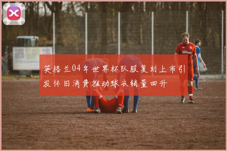 英格兰04年世界杯队服复刻上市引发怀旧消费推动球衣销量回升