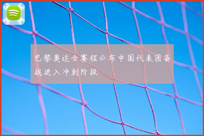 巴黎奥运会赛程公布中国代表团备战进入冲刺阶段