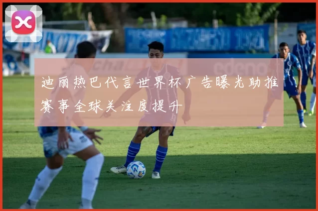 迪丽热巴代言世界杯广告曝光助推赛事全球关注度提升