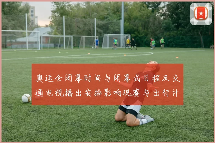 奥运会闭幕时间与闭幕式日程及交通电视播出安排影响观赛与出行计划