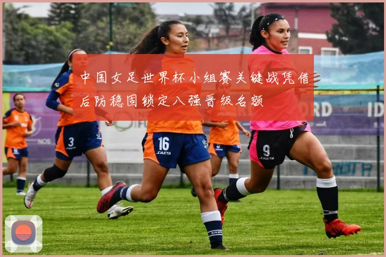 中国女足世界杯小组赛关键战凭借后防稳固锁定八强晋级名额