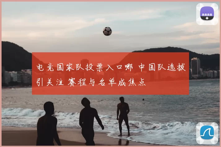 电竞国家队投票入口哪 中国队选拔引关注 赛程与名单成焦点