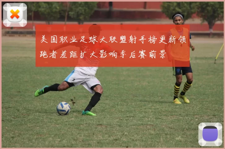 美国职业足球大联盟射手榜更新领跑者差距扩大影响季后赛前景
