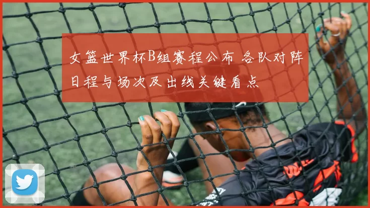 女篮世界杯B组赛程公布 各队对阵日程与场次及出线关键看点