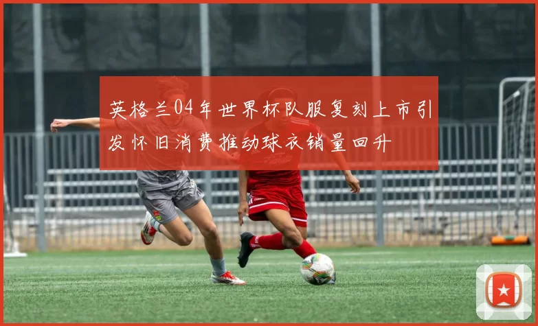 英格兰04年世界杯队服复刻上市引发怀旧消费推动球衣销量回升