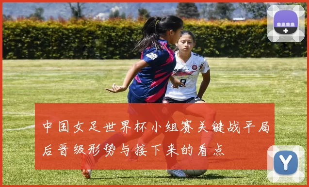 中国女足世界杯小组赛关键战平局后晋级形势与接下来的看点